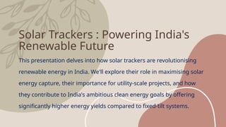 Solar Trackers : Powering India's
Renewable Future
This presentation delves into how solar trackers are revolutionising
renewable energy in India. We'll explore their role in maximising solar
energy capture, their importance for utility-scale projects, and how
they contribute to India's ambitious clean energy goals by offering
significantly higher energy yields compared to fixed-tilt systems.
 