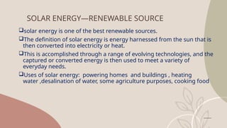 SOLAR ENERGY—RENEWABLE SOURCE
solar energy is one of the best renewable sources.
The definition of solar energy is energy harnessed from the sun that is
then converted into electricity or heat.
This is accomplished through a range of evolving technologies, and the
captured or converted energy is then used to meet a variety of
everyday needs.
Uses of solar energy: powering homes and buildings , heating
water ,desalination of water, some agriculture purposes, cooking food
 