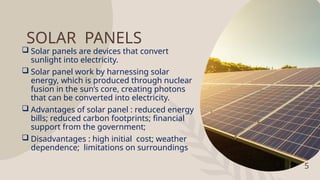 5
SOLAR PANELS
 Solar panels are devices that convert
sunlight into electricity.
 Solar panel work by harnessing solar
energy, which is produced through nuclear
fusion in the sun’s core, creating photons
that can be converted into electricity.
 Advantages of solar panel : reduced energy
bills; reduced carbon footprints; financial
support from the government;
 Disadvantages : high initial cost; weather
dependence; limitations on surroundings
 