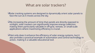What are solar trackers?
Solar tracking systems are designed to dynamically orient solar panels to
face the sun as it moves across the sky.
 By increasing the amount of time that panels are directly exposed to
sunlight, solar trackers can significantly improve energy collection,
making them particularly valuable in off-grid, remote, or small-scale
applications where maximizing efficiency is crucial .
 Not only does it enhance the efficiency of solar energy systems, but it
also provides a practical example of automation and control technology in
action, making it a valuable educational tool.
 