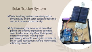 7
Solar Tracker System
 Solar tracking systems are designed to
dynamically orient solar panels to face the
sun as it moves across the sky.
 By increasing the amount of time that
panels are directly exposed to sunlight,
solar trackers can significantly improve
energy collection, making them
particularly valuable in off-grid, remote, or
small-scale applications where maximizing
efficiency is crucial.
 