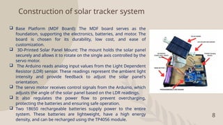 8
Construction of solar tracker system
 Base Platform (MDF Board): The MDF board serves as the
foundation, supporting the electronics, batteries, and motor. The
board is chosen for its durability, low cost, and ease of
customization.
 3D-Printed Solar Panel Mount: The mount holds the solar panel
securely and allows it to rotate on the single axis controlled by the
servo motor.
 The Arduino reads analog input values from the Light Dependent
Resistor (LDR) sensor. These readings represent the ambient light
intensity and provide feedback to adjust the solar panel's
orientation.
 The servo motor receives control signals from the Arduino, which
adjusts the angle of the solar panel based on the LDR readings.
 It also regulates the power flow to prevent overcharging,
protecting the batteries and ensuring safe operation.
 Two 18650 rechargeable batteries supply power to the entire
system. These batteries are lightweight, have a high energy
density, and can be recharged using the TP4056 module.
 
