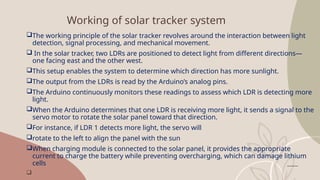 Working of solar tracker system
The working principle of the solar tracker revolves around the interaction between light
detection, signal processing, and mechanical movement.
 In the solar tracker, two LDRs are positioned to detect light from different directions—
one facing east and the other west.
This setup enables the system to determine which direction has more sunlight.
The output from the LDRs is read by the Arduino’s analog pins.
The Arduino continuously monitors these readings to assess which LDR is detecting more
light.
When the Arduino determines that one LDR is receiving more light, it sends a signal to the
servo motor to rotate the solar panel toward that direction.
For instance, if LDR 1 detects more light, the servo will
rotate to the left to align the panel with the sun
When charging module is connected to the solar panel, it provides the appropriate
current to charge the battery while preventing overcharging, which can damage lithium
cells

 