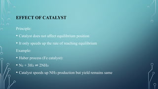 EFFECT OF CATALYST
Principle:
• Catalyst does not affect equilibrium position
• It only speeds up the rate of reaching equilibrium
Example:
• Haber process (Fe catalyst):
• N + 3H 2NH
₂ ₂ ⇌ ₃
• Catalyst speeds up NH production but yield remains same
₃
 