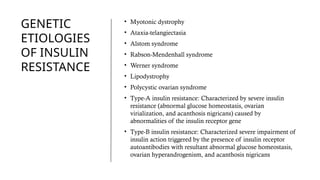 GENETIC
ETIOLOGIES
OF INSULIN
RESISTANCE
• Myotonic dystrophy
• Ataxia-telangiectasia
• Alstom syndrome
• Rabson-Mendenhall syndrome
• Werner syndrome
• Lipodystrophy
• Polycystic ovarian syndrome
• Type-A insulin resistance: Characterized by severe insulin
resistance (abnormal glucose homeostasis, ovarian
virialization, and acanthosis nigricans) caused by
abnormalities of the insulin receptor gene
• Type-B insulin resistance: Characterized severe impairment of
insulin action triggered by the presence of insulin receptor
autoantibodies with resultant abnormal glucose homeostasis,
ovarian hyperandrogenism, and acanthosis nigricans
 