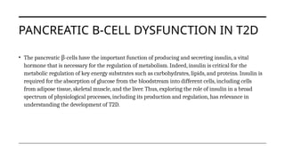 PANCREATIC Β-CELL DYSFUNCTION IN T2D
• The pancreatic -
β cells have the important function of producing and secreting insulin, a vital
hormone that is necessary for the regulation of metabolism. Indeed, insulin is critical for the
metabolic regulation of key energy substrates such as carbohydrates, lipids, and proteins. Insulin is
required for the absorption of glucose from the bloodstream into different cells, including cells
from adipose tissue, skeletal muscle, and the liver. Thus, exploring the role of insulin in a broad
spectrum of physiological processes, including its production and regulation, has relevance in
understanding the development of T2D.
 