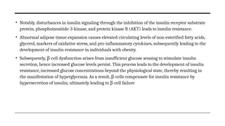 • Notably, disturbances in insulin signaling through the inhibition of the insulin receptor substrate
protein, phosphoinositide-3-kinase, and protein kinase B (AKT) leads to insulin resistance.
• Abnormal adipose tissue expansion causes elevated circulating levels of non-esterified fatty acids,
glycerol, markers of oxidative stress, and pro-inflammatory cytokines, subsequently leading to the
development of insulin resistance in individuals with obesity.
• Subsequently, -
β cell dysfunction arises from insufficient glucose sensing to stimulate insulin
secretion, hence increased glucose levels persist. This process leads to the development of insulin
resistance, increased glucose concentrations beyond the physiological state, thereby resulting in
the manifestation of hyperglycemia. As a result, -
β cells compensate for insulin resistance by
hypersecretion of insulin, ultimately leading to -
β cell failure
 