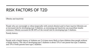 RISK FACTORS OF T2D
Obesity and inactivity:
People who are overweight or obese (especially with central obesity) and/or have inactive lifestyles are
at increased risk for developing type 2 diabetes, as overeating and inactivity can exacerbate insulin
resistance. Obesity accounts for 80–85% of the overall risk for developing type 2 diabetes.
Family history:
People with a family history of diabetes are 2–6 times more likely to have diabetes than people without
a family history. The risk of developing type 2 diabetes is about 15% if one parent has type 2 diabetes,
and 75% if both parents have type 2 diabetes.
 