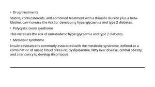 • Drug treatments
Statins, corticosteroids, and combined treatment with a thiazide diuretic plus a beta-
blocker, can increase the risk for developing hyperglycaemia and type 2 diabetes.
• Polycystic ovary syndrome
This increases the risk of non-diabetic hyperglycaemia and type 2 diabetes.
• Metabolic syndrome
Insulin resistance is commonly associated with the metabolic syndrome, defined as a
combination of raised blood pressure, dyslipidaemia, fatty liver disease, central obesity,
and a tendency to develop thrombosis
 