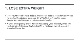 1. LOSE EXTRA WEIGHT
• Losing weight lowers the risk of diabetes. The American Diabetes Association recommends
that people with prediabetes lose at least 5% to 7% of their body weight to prevent
diabetes. More weight loss can turn into even greater benefits.
• People in one large study lowered their risk of developing type 2 diabetes by almost 60%
over three years. In this study, they lost about 7% of their body weight with changes in
physical activity and diet.
 