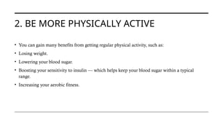 2. BE MORE PHYSICALLY ACTIVE
• You can gain many benefits from getting regular physical activity, such as:
• Losing weight.
• Lowering your blood sugar.
• Boosting your sensitivity to insulin — which helps keep your blood sugar within a typical
range.
• Increasing your aerobic fitness.
 