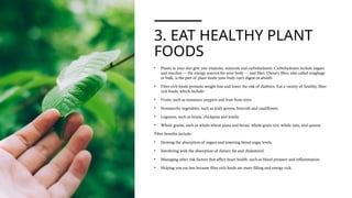 3. EAT HEALTHY PLANT
FOODS
• Plants in your diet give you vitamins, minerals and carbohydrates. Carbohydrates include sugars
and starches — the energy sources for your body — and fiber. Dietary fiber, also called roughage
or bulk, is the part of plant foods your body can't digest or absorb.
• Fiber-rich foods promote weight loss and lower the risk of diabetes. Eat a variety of healthy, fiber-
rich foods, which include:
• Fruits, such as tomatoes, peppers and fruit from trees.
• Nonstarchy vegetables, such as leafy greens, broccoli and cauliflower.
• Legumes, such as beans, chickpeas and lentils.
• Whole grains, such as whole-wheat pasta and bread, whole-grain rice, whole oats, and quinoa
Fiber benefits include:
• Slowing the absorption of sugars and lowering blood sugar levels.
• Interfering with the absorption of dietary fat and cholesterol.
• Managing other risk factors that affect heart health, such as blood pressure and inflammation.
• Helping you eat less because fiber-rich foods are more filling and energy rich.
 