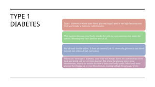 TYPE 1
DIABETES Type 1 diabetes is where your blood glucose (sugar) level is too high because your
body can’t make a hormone called insulin.
This happens because your body attacks the cells in your pancreas that make the
insulin, meaning you can’t produce any at all.
We all need insulin to live. It does an essential job. It allows the glucose in our blood
to enter our cells and fuel our bodies.
When you have type 1 diabetes, your body still breaks down the carbohydrate from
food and drink and turns it into glucose. But when the glucose enters your
bloodstream, there’s no insulin to allow it into your body’s cells. More and more
glucose then builds up in your bloodstream, leading to high blood sugar levels.
 
