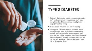 TYPE 2 DIABETES
• In type 2 diabetes, the insulin your pancreas makes
can’t work properly, or your pancreas can’t make
enough insulin. This means your blood glucose
(sugar) levels keep rising.
• It is a serious condition and can be lifelong.
• Having type 2 diabetes without treatment means
that high sugar levels in your blood can seriously
damage parts of your body, including your eyes,
heart and feet. These are called the complications of
diabetes. But with the right treatment and care, you
can live well with type 2 diabetes and reduce your
risk of developing them.
 