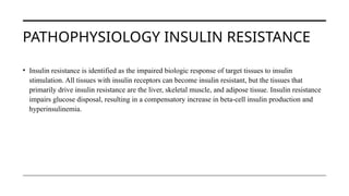 PATHOPHYSIOLOGY INSULIN RESISTANCE
• Insulin resistance is identified as the impaired biologic response of target tissues to insulin
stimulation. All tissues with insulin receptors can become insulin resistant, but the tissues that
primarily drive insulin resistance are the liver, skeletal muscle, and adipose tissue. Insulin resistance
impairs glucose disposal, resulting in a compensatory increase in beta-cell insulin production and
hyperinsulinemia.
 