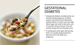 GESTATIONAL
DIABETES
• Gestational diabetes is diabetes that can
develop during pregnancy. It affects
women who haven't been affected by
diabetes before. It means you have high
blood sugar and need to take extra care
of yourself and your bump. This will
include eating well and keeping active.
• It usually goes away again after giving
birth. It is usually diagnosed from a
blood test 24 to 28 weeks into
pregnancy.
 