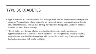 TYPE 3C DIABETES
• Type 3c diabetes is a type of diabetes that develops when another disease causes damage to the
pancreas. The conditions related to type 3c are pancreatic cancer, pancreatitis, cystic fibrosis
or haemochromatosis. You can also develop type 3c if you have part or all of your pancreas
removed because of other damage.
• Recent studies have debated whether hyperinsulinemia precedes insulin resistance, as
hyperinsulinemia itself is a driver of insulin resistance. This concept may be clinically valuable,
suggesting that hyperinsulinemia associated with excess caloric intake may drive the metabolic
dysfunction associated with insulin resistance.
 