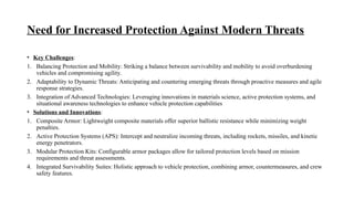 Need for Increased Protection Against Modern Threats
• Key Challenges:
1. Balancing Protection and Mobility: Striking a balance between survivability and mobility to avoid overburdening
vehicles and compromising agility.
2. Adaptability to Dynamic Threats: Anticipating and countering emerging threats through proactive measures and agile
response strategies.
3. Integration of Advanced Technologies: Leveraging innovations in materials science, active protection systems, and
situational awareness technologies to enhance vehicle protection capabilities
• Solutions and Innovations:
1. Composite Armor: Lightweight composite materials offer superior ballistic resistance while minimizing weight
penalties.
2. Active Protection Systems (APS): Intercept and neutralize incoming threats, including rockets, missiles, and kinetic
energy penetrators.
3. Modular Protection Kits: Configurable armor packages allow for tailored protection levels based on mission
requirements and threat assessments.
4. Integrated Survivability Suites: Holistic approach to vehicle protection, combining armor, countermeasures, and crew
safety features.
 