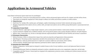 Applications in Armoured Vehicles
Armor Panels for Protection Against Small Arms Fire and Shrapnel
• Armor panels play a crucial role in providing protection to military vehicles and personnel against small arms fire, shrapnel, and other ballistic threats.
• These panels are strategically integrated into vehicle designs to enhance survivability and minimize casualties in combat scenarios.
A. Threat Overview:
• Small Arms Fire: Includes rifles, machine guns, and handguns, capable of penetrating conventional vehicle materials and causing casualties.
• Shrapnel: Fragmentation from explosive devices, artillery shells, and improvised explosive devices (IEDs), posing lethal hazards to exposed personnel and
equipment.
B. Composition of Armor Panels:
• Composite Materials: Lightweight yet high-strength composites, such as ceramic-polymer hybrids or metal-ceramic laminates, are commonly used.
• Layered Construction: Multiple layers of different materials, each serving specific purposes such as energy absorption, deflection, and spall mitigation.
• Ballistic Fabric: Aramid fibers (e.g., Kevlar) or ultra-high molecular weight polyethylene (UHMWPE) provide flexibility and resistance to penetration
C. Performance Characteristics:
• Ballistic Resistance: Ability to withstand direct impacts from small arms projectiles and fragmentation without penetration.
• Spall Mitigation: Preventing secondary fragmentation and debris from penetrating the vehicle interior upon impact.
• Weight Efficiency: Achieving optimal protection-to-weight ratio to minimize added mass and maintain vehicle mobility.
• Thermal Insulation: Shielding against high temperatures generated by ballistic impacts and explosive blasts.
D. Integration into Vehicle Design:
• Modular Configurations: Armour panels are designed in modular formats to allow for easy installation, removal, and replacement based on mission
requirements.
• Structural Reinforcement: Panels are strategically positioned to reinforce vulnerable areas such as crew compartments, engine bays, and fuel tanks.
• Compatibility with Other Systems: Armour panels are integrated with complementary protection systems, including active defense measures and crew
survivability features)
 