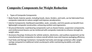 Composite Components for Weight Reduction
1. Types of Composite Components:
• Body Panels: Exterior panels, including hoods, doors, fenders, and roofs, can be fabricated from
composite materials to reduce weight and improve aerodynamics.
• Interior Components: Dashboard assemblies, seats, consoles, and trim panels can benefit from
lightweight composite construction, enhancing comfort and ergonomics.
• Structural Elements: Load-bearing components such as chassis frames, suspension components,
and reinforcement beams can be reinforced with composite materials to enhance strength-to-
weight ratios.
• Accessory Housings: Enclosures for vehicle systems, electronics, and auxiliary equipment can be
manufactured from composites to reduce overall vehicle mass and improve packaging efficiency.
• Fuel Tanks and Storage Containers: Composite fuel tanks and storage containers offer weight
savings compared to traditional metal counterparts while maintaining durability and safety
standards.
 