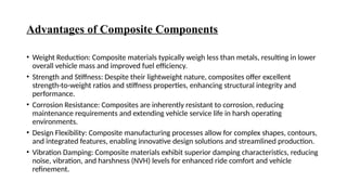 Advantages of Composite Components
• Weight Reduction: Composite materials typically weigh less than metals, resulting in lower
overall vehicle mass and improved fuel efficiency.
• Strength and Stiffness: Despite their lightweight nature, composites offer excellent
strength-to-weight ratios and stiffness properties, enhancing structural integrity and
performance.
• Corrosion Resistance: Composites are inherently resistant to corrosion, reducing
maintenance requirements and extending vehicle service life in harsh operating
environments.
• Design Flexibility: Composite manufacturing processes allow for complex shapes, contours,
and integrated features, enabling innovative design solutions and streamlined production.
• Vibration Damping: Composite materials exhibit superior damping characteristics, reducing
noise, vibration, and harshness (NVH) levels for enhanced ride comfort and vehicle
refinement.
 