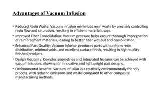 Advantages of Vacuum Infusion
• Reduced Resin Waste: Vacuum infusion minimizes resin waste by precisely controlling
resin flow and saturation, resulting in efficient material usage.
• Improved Fiber Consolidation: Vacuum pressure helps ensure thorough impregnation
of reinforcement materials, leading to better fiber wet-out and consolidation.
• Enhanced Part Quality: Vacuum infusion produces parts with uniform resin
distribution, minimal voids, and excellent surface finish, resulting in high-quality
finished products.
• Design Flexibility: Complex geometries and integrated features can be achieved with
vacuum infusion, allowing for innovative and lightweight part designs.
• Environmental Benefits: Vacuum infusion is a relatively environmentally friendly
process, with reduced emissions and waste compared to other composite
manufacturing methods.
 