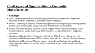 Challenges and Opportunities in Composite
Manufacturing
1. Challenges:
• Cost: Composite materials and manufacturing processes can be expensive compared to
traditional materials and methods, limiting widespread adoption.
• Process Complexity: Composite manufacturing processes often require specialized equipment,
expertise, and infrastructure, posing barriers to entry for some manufacturers.
• Quality Assurance: Ensuring consistent quality and performance of composite parts across
production batches can be challenging due to variations in material properties and process
parameters.
• Recycling and Sustainability: Composite materials are difficult to recycle and may pose
environmental challenges at end-of-life, requiring innovative recycling and disposal solutions.
• Certification and Regulation: Meeting industry standards, certifications, and regulatory
requirements for safety, performance, and environmental impact can be complex and time-
consuming.
 