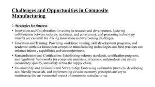Challenges and Opportunities in Composite
Manufacturing
3. Strategies for Success:
• Innovation and Collaboration: Investing in research and development, fostering
collaboration between industry, academia, and government, and promoting technology
transfer are essential for driving innovation and overcoming challenges.
• Education and Training: Providing workforce training, skill development programs, and
academic curricula focused on composite manufacturing technologies and best practices can
enhance industry capabilities and competitiveness.
• Standardization and Certification: Establishing industry standards, certification programs,
and regulatory frameworks for composite materials, processes, and products can ensure
consistency, quality, and safety across the supply chain.
• Sustainability and Environmental Stewardship: Embracing sustainable practices, developing
eco-friendly materials, and implementing circular economy principles are key to
minimizing the environmental impact of composite manufacturing
 