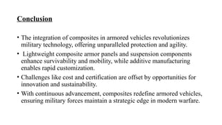 Conclusion
• The integration of composites in armored vehicles revolutionizes
military technology, offering unparalleled protection and agility.
• Lightweight composite armor panels and suspension components
enhance survivability and mobility, while additive manufacturing
enables rapid customization.
• Challenges like cost and certification are offset by opportunities for
innovation and sustainability.
• With continuous advancement, composites redefine armored vehicles,
ensuring military forces maintain a strategic edge in modern warfare.
 