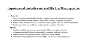 Importance of protection and mobility in military operation
1. Protection
• Ensures the safety and survivability of military personnel and assets in hostile environments.
• Shields against enemy attacks, including small arms fire, artillery, explosives, and missiles.
• Protects critical infrastructure, such as command centers, logistics hubs, and communication nodes.
• Boosts troop morale and confidence, enabling effective execution of missions.
2. Mobility
• Facilitates rapid deployment and maneuverability of forces across diverse terrain.
• Enhances operational flexibility and adaptability to changing battlefield conditions.
• Enables surprise and flanking maneuvers, confounding enemy defenses.
• Allows for the exploitation of opportunities and the avoidance of enemy strongpoints
 