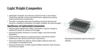 Light Weight Composites
• Lightweight composites are materials composed of two or more distinct
constituents, typically a matrix and reinforcement, engineered to achieve
superior performance characteristics.
• They offer a compelling alternative to traditional materials like steel and
aluminum, providing a combination of strength, durability, and reduced weight.
Significance of Lightweight Composites:
• High Strength-to-Weight Ratio: Offers comparable or superior strength to
traditional materials at a fraction of the weight.
• Enhanced Durability: Resistant to corrosion, fatigue, and environmental
degradation.
• Design Flexibility: Allows for complex geometries and tailored material
properties to meet specific performance requirements.
• Improved Fuel Efficiency: Reduces vehicle weight, leading to lower fuel
consumption and operational costs.
• Enhanced Performance: Provides superior ballistic protection, blast resistance,
and structural integrity.
Aluminium Composite used in armoured
vehicles
 