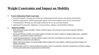 Weight Constraints and Impact on Mobility
1. Factors Influencing Weight Constraints
• Structural Integrity: Ensuring the vehicle can withstand operational stresses and maintain functionality.
• Mobility Requirements: Balancing payload capacity with maneuverability across diverse terrain types.
• Transportability: Meeting size and weight limitations for air, sea, and land transport.
• Operational Environment: Adapting to varying climates, altitudes, and battlefield conditions
2. Impact on mobility
• Reduced Speed and Acceleration: Heavier vehicles require more power to move and accelerate, affecting
responsiveness.
• Decreased Manoeuvrability: Increased weight can hinder the vehicle's ability to navigate tight spaces, negotiate
obstacles, and perform evasive maneuvers.
• Longer Stopping Distances: Heavier vehicles require more time and distance to come to a stop, increasing
vulnerability to ambushes and collisions.
• Higher Fuel Consumption: Increased weight leads to higher fuel consumption, reducing operational range and
logistical flexibility.
• Elevated Wear and Tear: Heavier loads place greater strain on suspension, drivetrain components, and tires, leading
to increased maintenance requirements and downtime
 