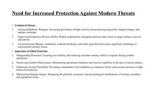 Need for Increased Protection Against Modern Threats
• Evolution of Threats:
1. Advanced Ballistic Weapons: Increasing prevalence of high-velocity armor-piercing projectiles, shaped charges, and
tandem warheads.
2. Improvised Explosive Devices (IEDs): Widely employed by insurgents and non-state actors to target military convoys
and patrols.
3. Unconventional Warfare: Ambushes, roadside bombings, and urban guerrilla tactics pose significant challenges to
conventional military forces.
• Importance of Vehicle Protection:
1. Safeguarding Personnel: Ensuring survivability and reducing casualties among vehicle occupants during combat
operations.
2. Preserving Combat Effectiveness: Maintaining operational readiness and mission capability in the face of enemy attacks.
3. Enhancing Tactical Flexibility: Providing commanders with confidence to maneuver forces and execute missions in high-
threat environments.
4. Minimizing Strategic Impact: Mitigating the political, economic, and psychological ramifications of military casualties
and equipment losses
 