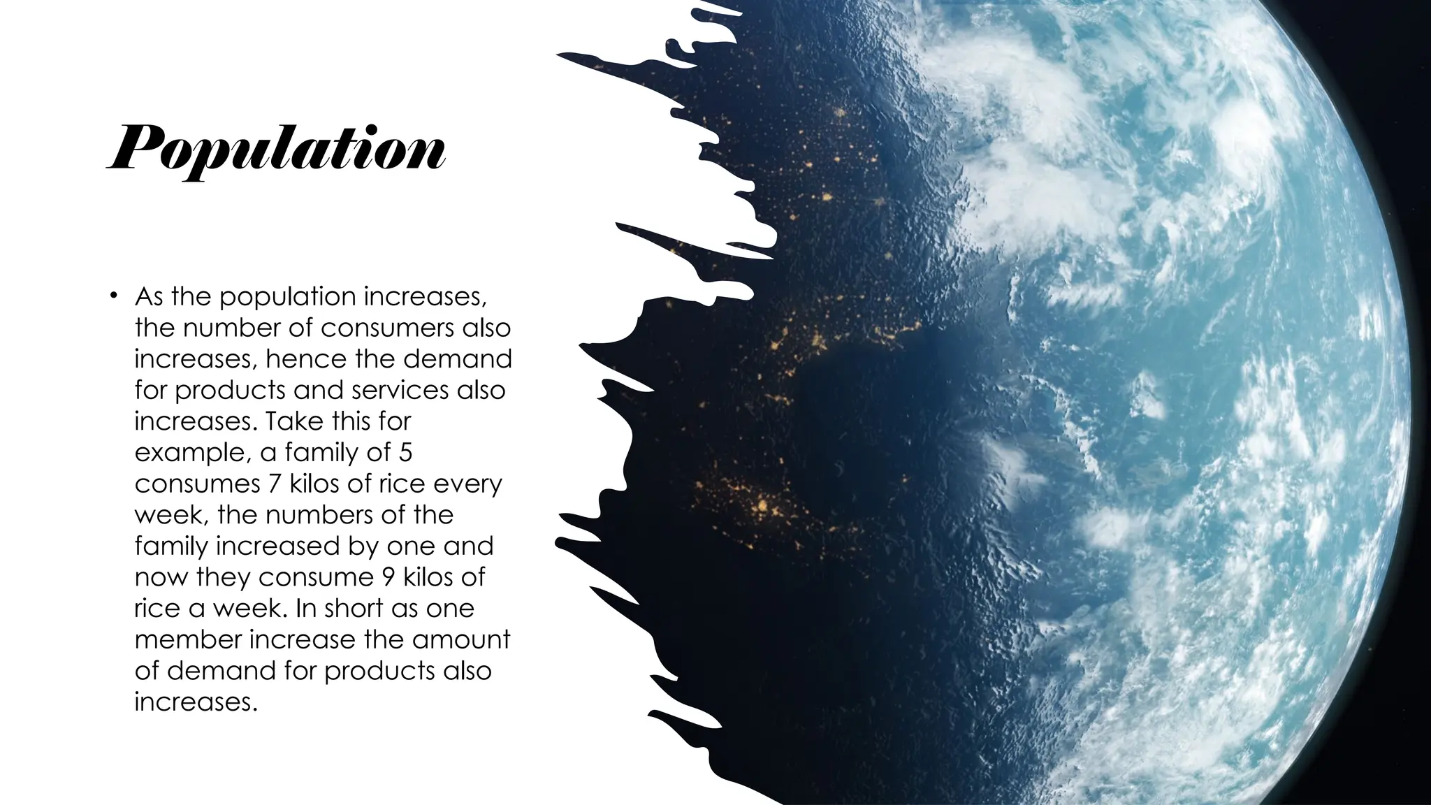 Population
• As the population increases,
the number of consumers also
increases, hence the demand
for products and services also
increases. Take this for
example, a family of 5
consumes 7 kilos of rice every
week, the numbers of the
family increased by one and
now they consume 9 kilos of
rice a week. In short as one
member increase the amount
of demand for products also
increases.
 