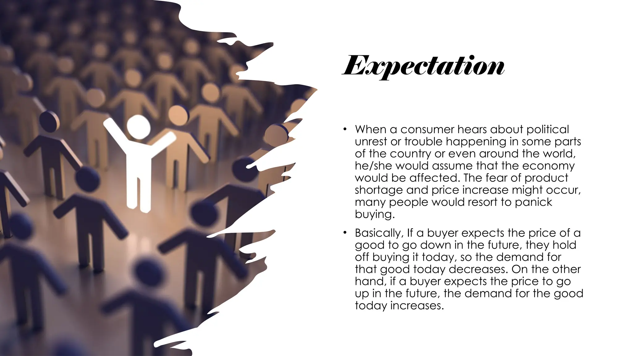 Expectation
• When a consumer hears about political
unrest or trouble happening in some parts
of the country or even around the world,
he/she would assume that the economy
would be affected. The fear of product
shortage and price increase might occur,
many people would resort to panick
buying.
• Basically, If a buyer expects the price of a
good to go down in the future, they hold
off buying it today, so the demand for
that good today decreases. On the other
hand, if a buyer expects the price to go
up in the future, the demand for the good
today increases.
 