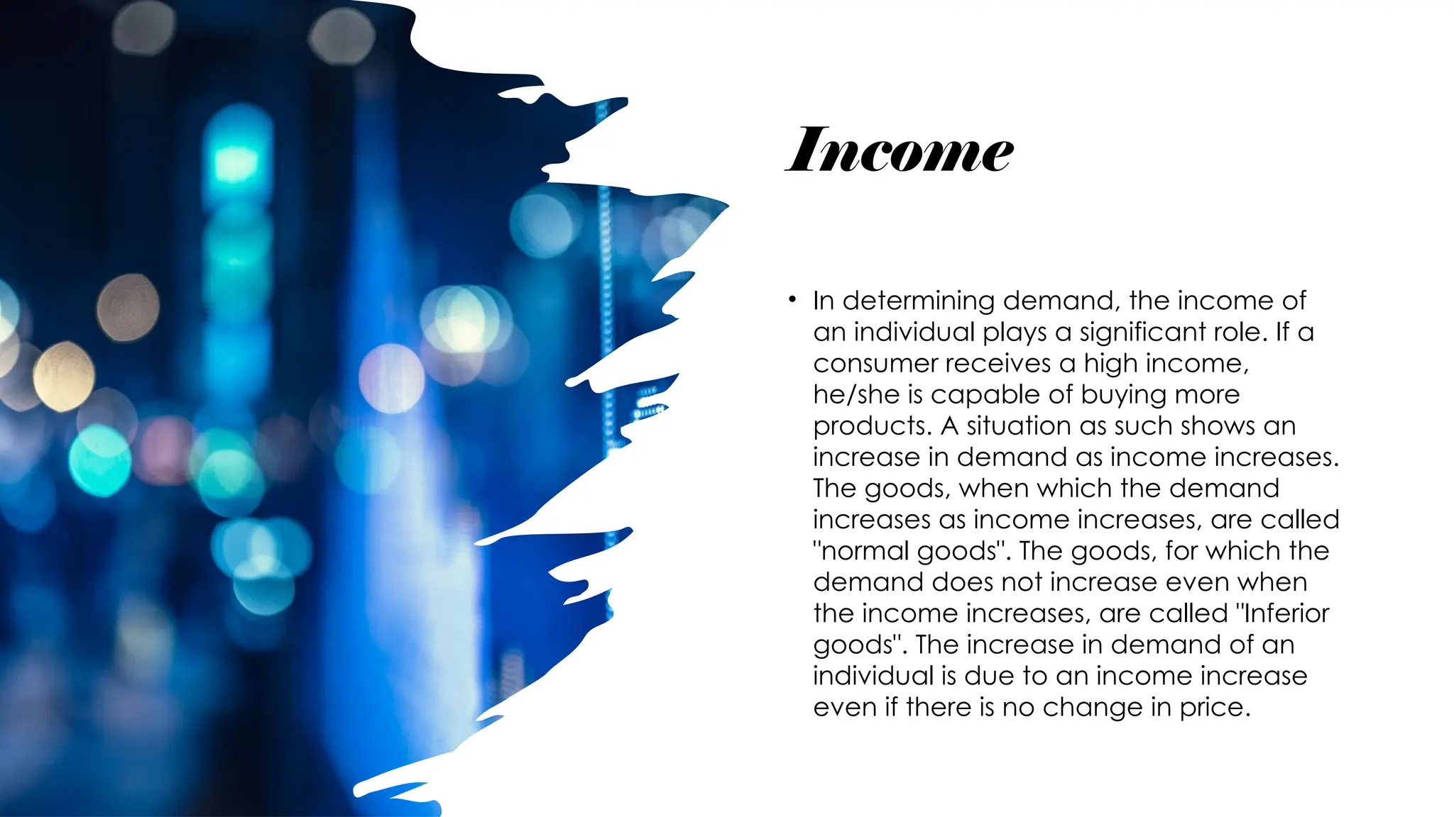 Income
• In determining demand, the income of
an individual plays a significant role. If a
consumer receives a high income,
he/she is capable of buying more
products. A situation as such shows an
increase in demand as income increases.
The goods, when which the demand
increases as income increases, are called
"normal goods". The goods, for which the
demand does not increase even when
the income increases, are called "Inferior
goods". The increase in demand of an
individual is due to an income increase
even if there is no change in price.
 