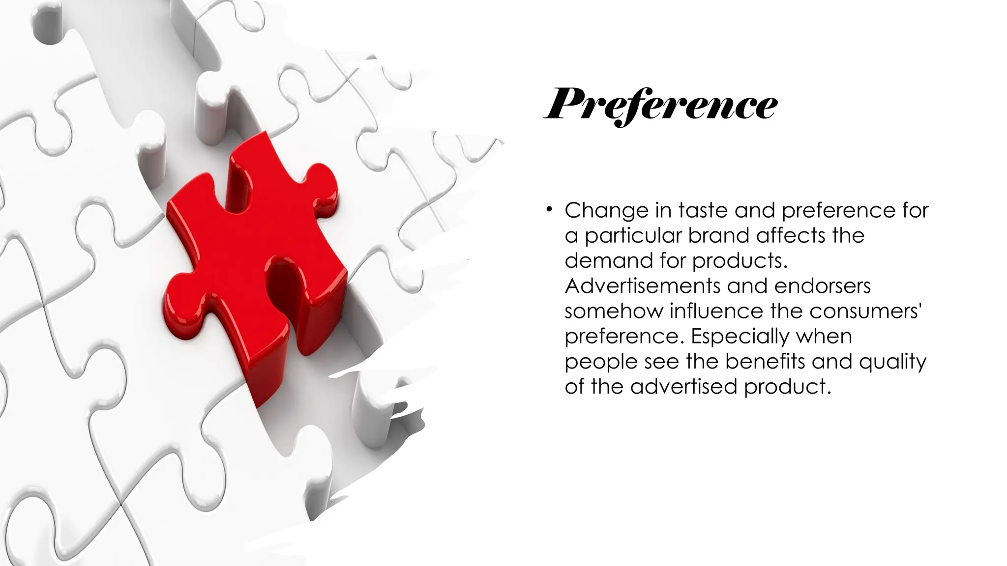 Preference
• Change in taste and preference for
a particular brand affects the
demand for products.
Advertisements and endorsers
somehow influence the consumers'
preference. Especially when
people see the benefits and quality
of the advertised product.
 