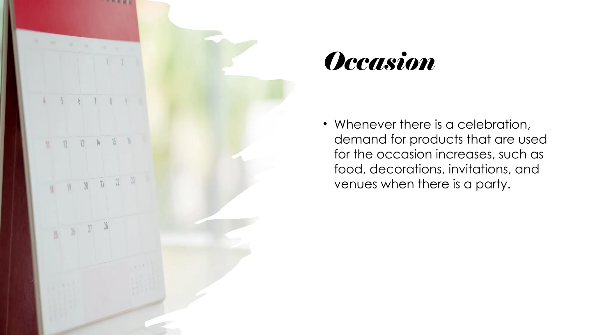 Occasion
• Whenever there is a celebration,
demand for products that are used
for the occasion increases, such as
food, decorations, invitations, and
venues when there is a party.
 