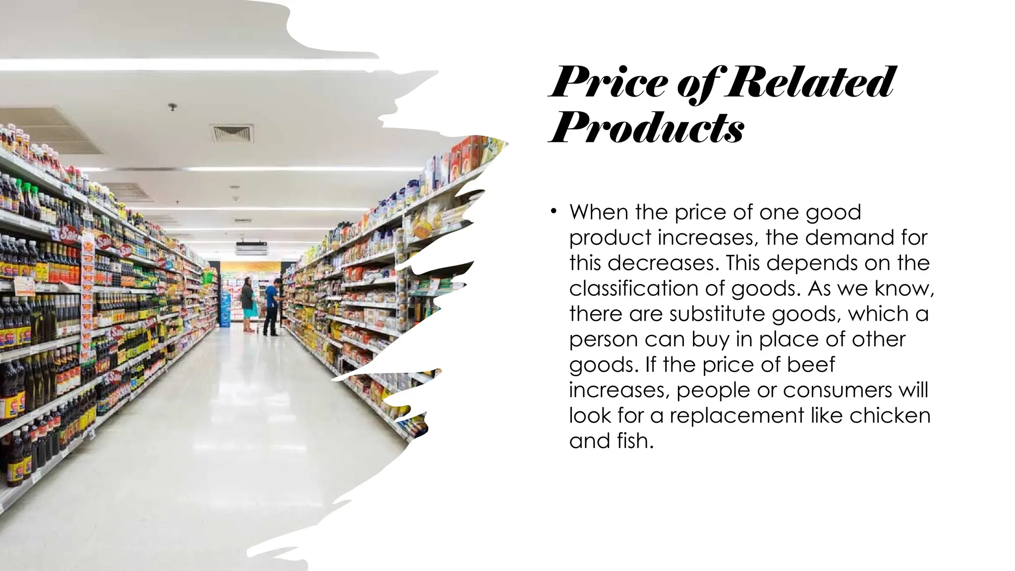 Price of Related
Products
• When the price of one good
product increases, the demand for
this decreases. This depends on the
classification of goods. As we know,
there are substitute goods, which a
person can buy in place of other
goods. If the price of beef
increases, people or consumers will
look for a replacement like chicken
and fish.
 