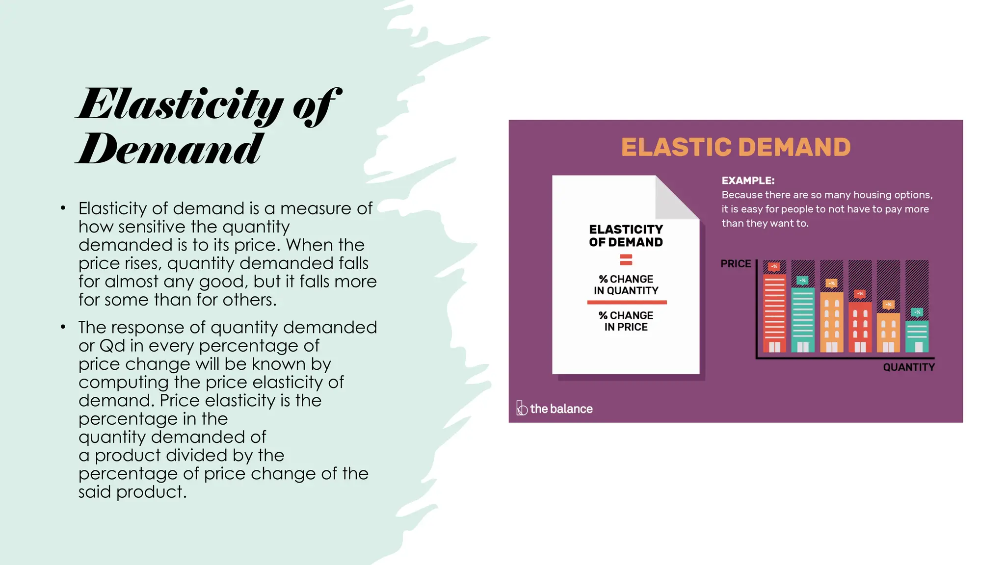 Elasticity of
Demand
• Elasticity of demand is a measure of
how sensitive the quantity
demanded is to its price. When the
price rises, quantity demanded falls
for almost any good, but it falls more
for some than for others.
• The response of quantity demanded
or Qd in every percentage of
price change will be known by
computing the price elasticity of
demand. Price elasticity is the
percentage in the
quantity demanded of
a product divided by the
percentage of price change of the
said product.
 