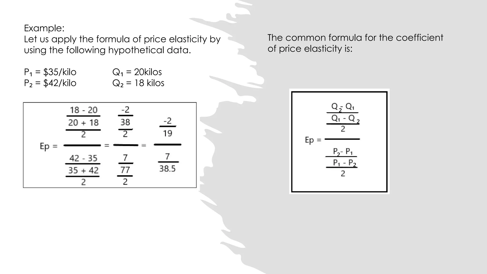 The common formula for the coefficient
of price elasticity is:
₂
₂
₂
₂
Example:
Let us apply the formula of price elasticity by
using the following hypothetical data.
P = $35/kilo Q = 20kilos
₁ ₁
P = $42/kilo Q = 18 kilos
₂ ₂
 