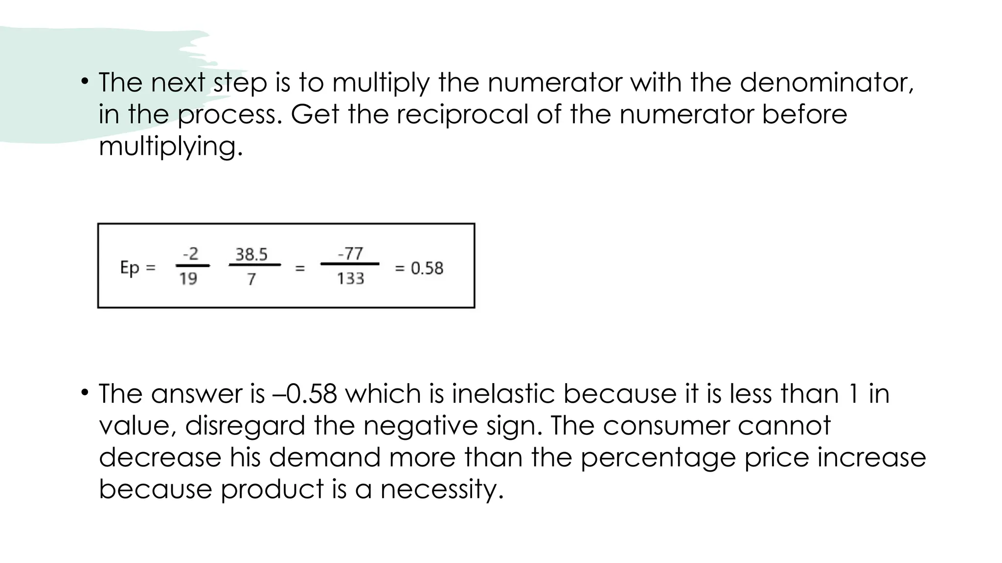 • The next step is to multiply the numerator with the denominator,
in the process. Get the reciprocal of the numerator before
multiplying.
• The answer is –0.58 which is inelastic because it is less than 1 in
value, disregard the negative sign. The consumer cannot
decrease his demand more than the percentage price increase
because product is a necessity.
 