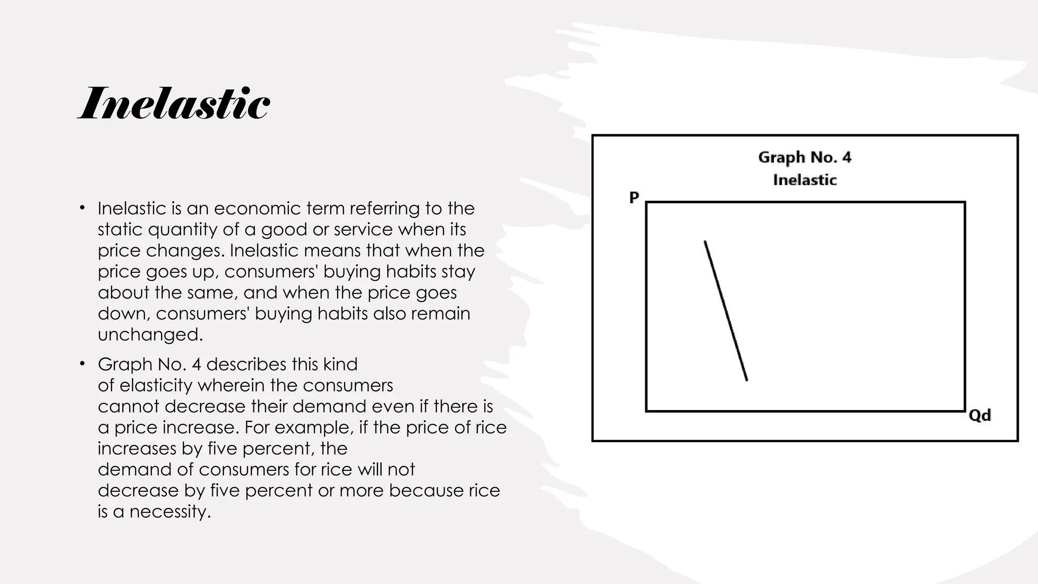 Inelastic
• Inelastic is an economic term referring to the
static quantity of a good or service when its
price changes. Inelastic means that when the
price goes up, consumers' buying habits stay
about the same, and when the price goes
down, consumers' buying habits also remain
unchanged.
• Graph No. 4 describes this kind
of elasticity wherein the consumers
cannot decrease their demand even if there is
a price increase. For example, if the price of rice
increases by five percent, the
demand of consumers for rice will not
decrease by five percent or more because rice
is a necessity.
 
