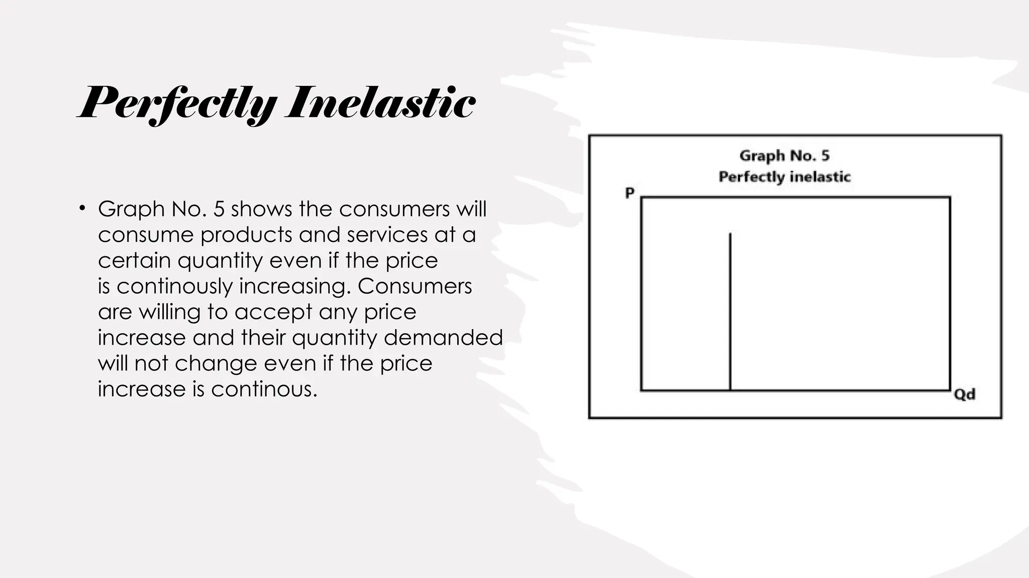 • Graph No. 5 shows the consumers will
consume products and services at a
certain quantity even if the price
is continously increasing. Consumers
are willing to accept any price
increase and their quantity demanded
will not change even if the price
increase is continous.
Perfectly Inelastic
 