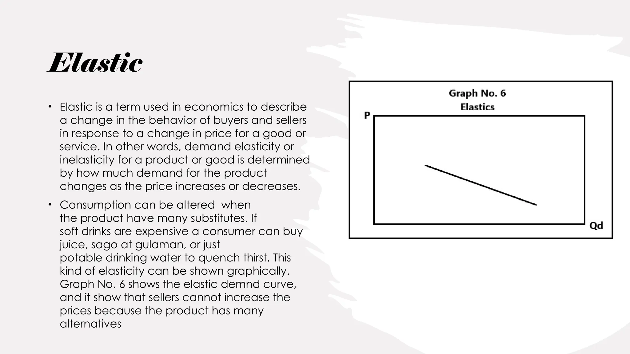 Elastic
• Elastic is a term used in economics to describe
a change in the behavior of buyers and sellers
in response to a change in price for a good or
service. In other words, demand elasticity or
inelasticity for a product or good is determined
by how much demand for the product
changes as the price increases or decreases.
• Consumption can be altered when
the product have many substitutes. If
soft drinks are expensive a consumer can buy
juice, sago at gulaman, or just
potable drinking water to quench thirst. This
kind of elasticity can be shown graphically.
Graph No. 6 shows the elastic demnd curve,
and it show that sellers cannot increase the
prices because the product has many
alternatives
 