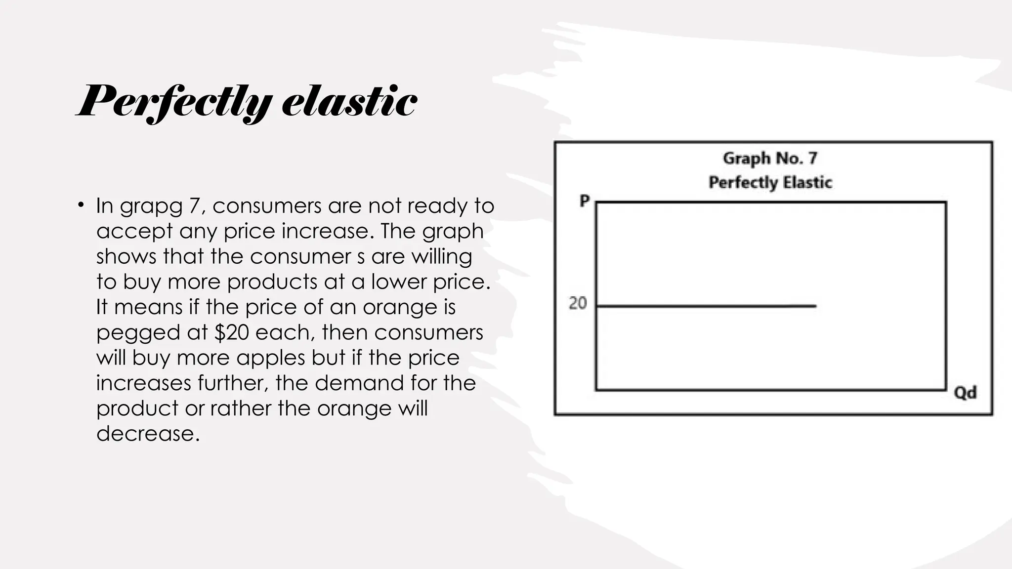 Perfectly elastic
• In grapg 7, consumers are not ready to
accept any price increase. The graph
shows that the consumer s are willing
to buy more products at a lower price.
It means if the price of an orange is
pegged at $20 each, then consumers
will buy more apples but if the price
increases further, the demand for the
product or rather the orange will
decrease.
 