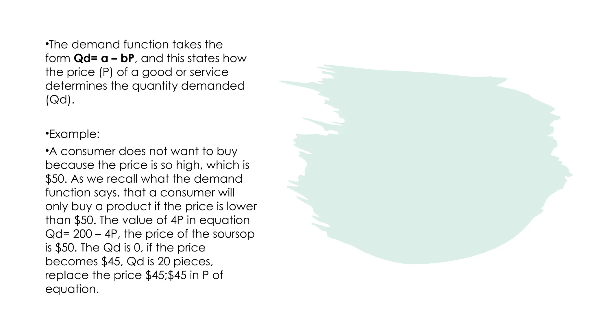 •The demand function takes the
form Qd= a – bP, and this states how
the price (P) of a good or service
determines the quantity demanded
(Qd).
•Example:
•A consumer does not want to buy
because the price is so high, which is
$50. As we recall what the demand
function says, that a consumer will
only buy a product if the price is lower
than $50. The value of 4P in equation
Qd= 200 – 4P, the price of the soursop
is $50. The Qd is 0, if the price
becomes $45, Qd is 20 pieces,
replace the price $45;$45 in P of
equation.
 