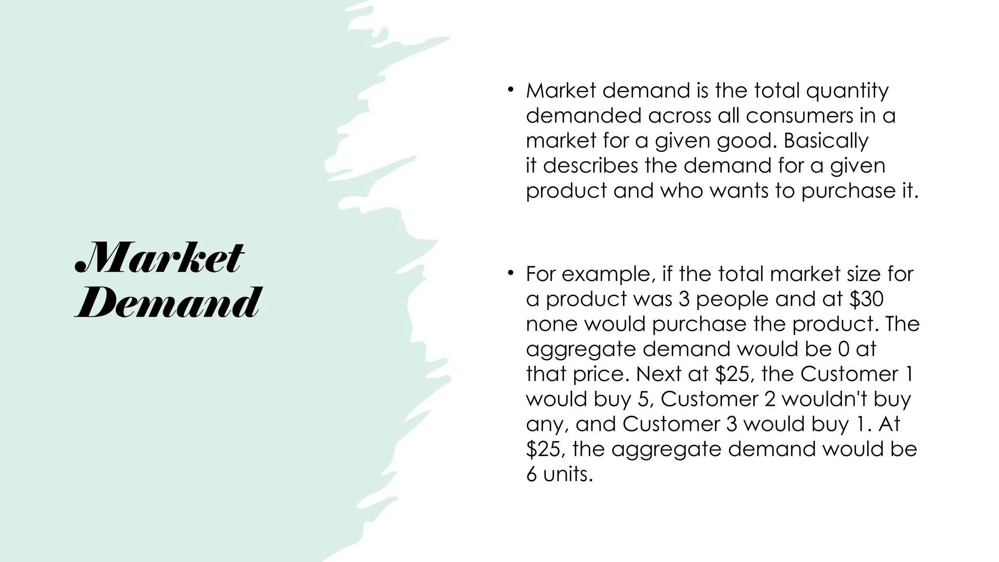 Market
Demand
• Market demand is the total quantity
demanded across all consumers in a
market for a given good. Basically
it describes the demand for a given
product and who wants to purchase it.
• For example, if the total market size for
a product was 3 people and at $30
none would purchase the product. The
aggregate demand would be 0 at
that price. Next at $25, the Customer 1
would buy 5, Customer 2 wouldn't buy
any, and Customer 3 would buy 1. At
$25, the aggregate demand would be
6 units.
 