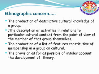 Ethnographic concern.....
 The production of descriptive cultural knowledge of
a group.
 .The description of activities in relations to
particular cultural context from the point of view of
the member of that group themselves.
 The production of a list of features constitutive of
membership in a group on cultural.
 The provision as for as possible of insider account
the development of theory.
 