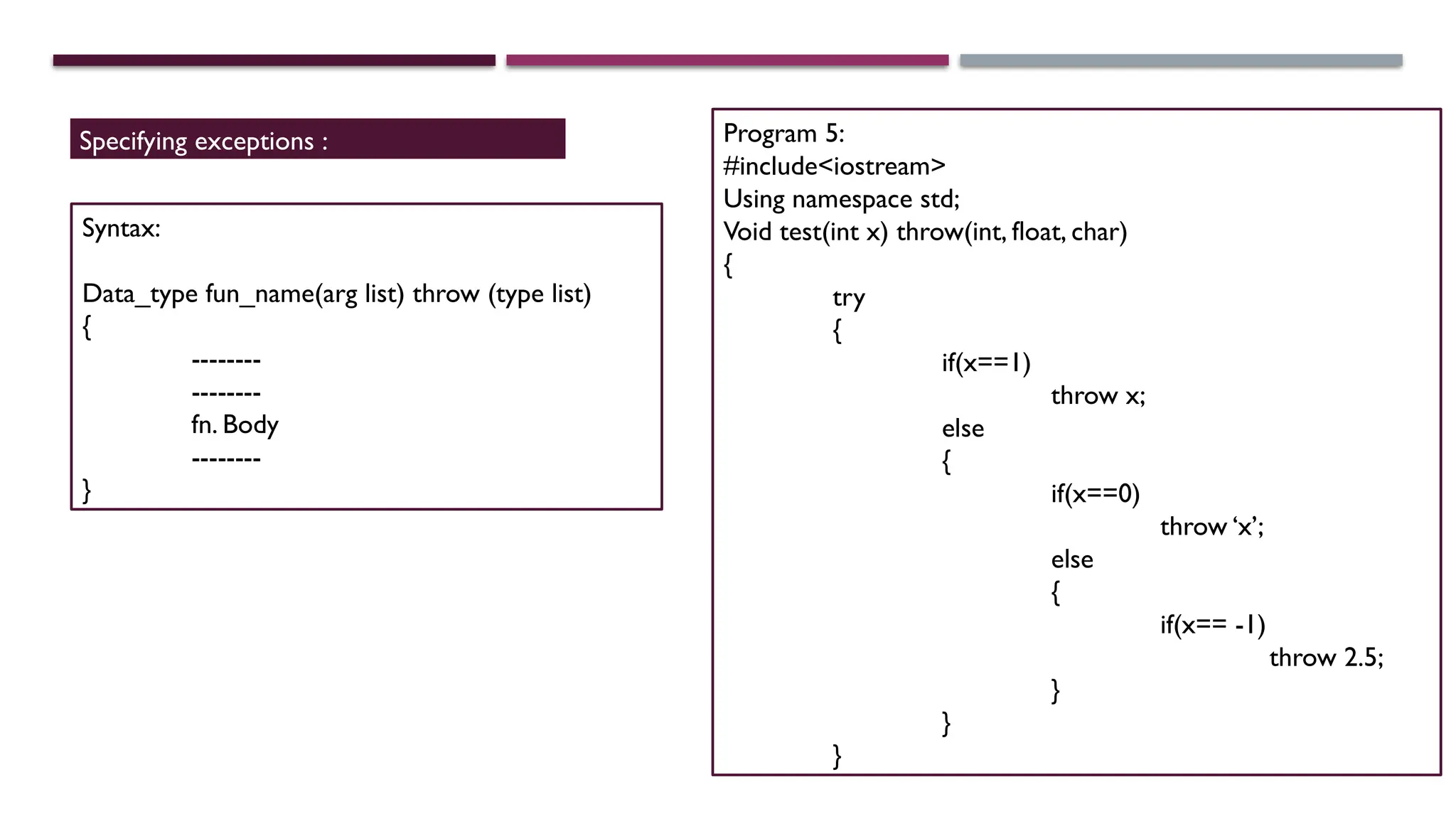 Specifying exceptions : Syntax: Data_type fun_name(arg list) throw (type list) { -------- -------- fn. Body -------- } Program 5: #include<iostream> Using namespace std; Void test(int x) throw(int, float, char) { try { if(x==1) throw x; else { if(x==0) throw ‘x’; else { if(x== -1) throw 2.5; } } } 